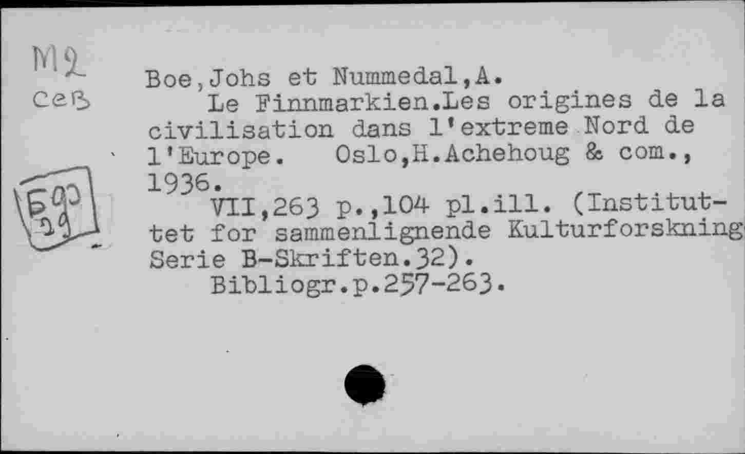 ﻿M5L
СеР>
Boe,Johs et; Nummedal,A.
Le Finnmarkien.Les origines de la civilisation dans 1’extreme Nord de l’Europe. OslOjH.Achehoug & corn., 1936.
VII,263 p.,104 pl.ill. (Institut-tet for sammenlignende Kulturforskning Serie B-Skriften.32).
Bibliogr.p.257-263.